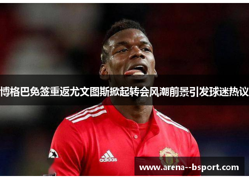 博格巴免签重返尤文图斯掀起转会风潮前景引发球迷热议