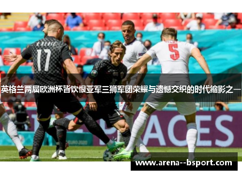 英格兰两届欧洲杯皆饮恨亚军三狮军团荣耀与遗憾交织的时代缩影之一