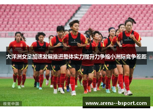 大洋洲女足加速发展推进整体实力提升力争缩小洲际竞争差距