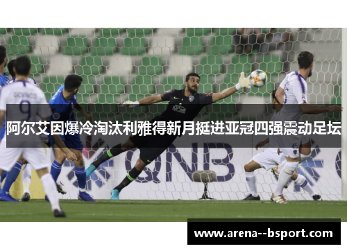 阿尔艾因爆冷淘汰利雅得新月挺进亚冠四强震动足坛 阿尔艾因爆冷淘汰利雅得新月挺进亚冠四强震动足坛