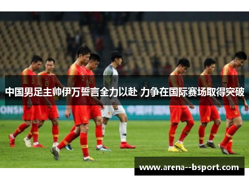 中国男足主帅伊万誓言全力以赴 力争在国际赛场取得突破 中国男足主帅伊万誓言全力以赴 力争在国际赛场取得突破