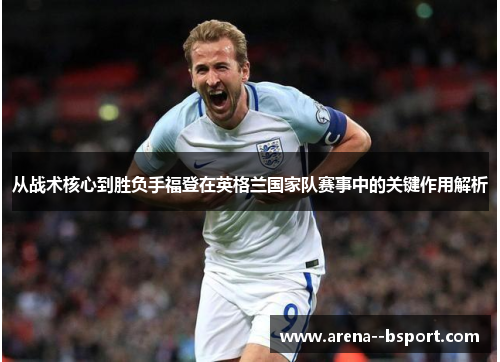 从战术核心到胜负手福登在英格兰国家队赛事中的关键作用解析