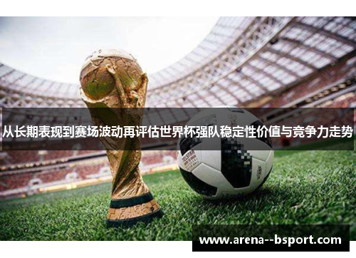 从长期表现到赛场波动再评估世界杯强队稳定性价值与竞争力走势