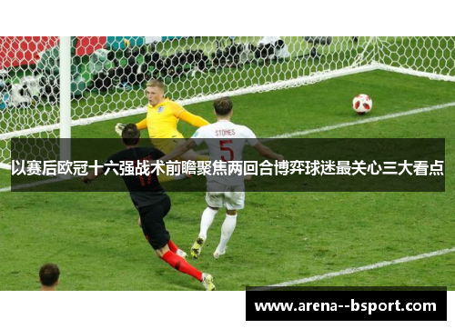 以赛后欧冠十六强战术前瞻聚焦两回合博弈球迷最关心三大看点