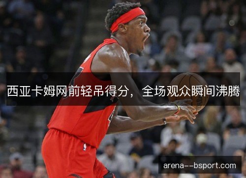 西亚卡姆网前轻吊得分，全场观众瞬间沸腾